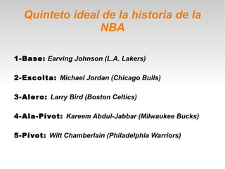 Quinteto ideal de la historia de la
                NBA

1-Base: Earving Johnson (L.A. Lakers)

2-Escolta: Michael Jordan (Chicago Bulls)

3-Aler o: Larry Bird (Boston Celtics)

4-Ala-Pívot: Kareem Abdul-Jabbar (Milwaukee Bucks)

5-Pívot: Wilt Chamberlain (Philadelphia Warriors)
 