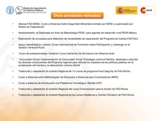 • Alianza FAO-SENA: Curso a Distancia Sobre Seguridad Alimentaria dictado por SENA y supervisado por
Núcleo de Capacitación
• Asesoramiento al Diplomado en línea de Metodología PESA para agentes de desarrollo rural PESA-México
• Elaboración de encuestas para detección de necesidades de capacitación del Programa de Campo-FAO RLC
• Apoyo metodológico y diseño: Curso Internacional de Formación sobre Participación y Liderazgo en la
Gestión Territorial Rural
• Curso de autoaprendizaje: Dictación Curso Interactivo de Simulacros de Influenza Aviar
• Comunidad Virtual: Implementación de Comunidad Virtual “Estrategia contra el Hambre, destinada a articular
los diversos componentes del Programa regional para reforzar los impactos de las políticas públicas en la
erradicación del hambre y la desnutrición crónica infantil”
• Traducción y adaptación al contexto Regional de 12 cursos de programa Food Segurity de FAO-Roma
• Curso a distancia sobre Metodologías de Educación a Distancia para Coordinadores (MED)
• Curso a distancia de Introducción a la Plataforma Tecnológica Moodle (CIP)
• Traducción y adaptación al contexto Regional del curso Comunicación para la Acción de FAO-Roma
• Traducción y adaptación al contexto Regional de los cursos Resilencia y Cambio Climático de FAO-Roma.
Otras actividades realizadas:
 