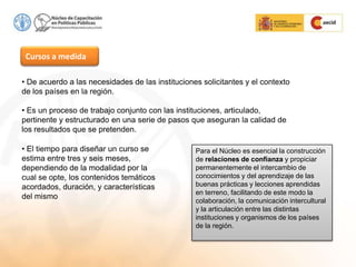 Cursos a medida
• De acuerdo a las necesidades de las instituciones solicitantes y el contexto
de los países en la región.
• Es un proceso de trabajo conjunto con las instituciones, articulado,
pertinente y estructurado en una serie de pasos que aseguran la calidad de
los resultados que se pretenden.
• El tiempo para diseñar un curso se
estima entre tres y seis meses,
dependiendo de la modalidad por la
cual se opte, los contenidos temáticos
acordados, duración, y características
del mismo
Para el Núcleo es esencial la construcción
de relaciones de confianza y propiciar
permanentemente el intercambio de
conocimientos y del aprendizaje de las
buenas prácticas y lecciones aprendidas
en terreno, facilitando de este modo la
colaboración, la comunicación intercultural
y la articulación entre las distintas
instituciones y organismos de los países
de la región.
 
