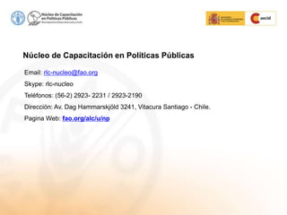 Email: rlc-nucleo@fao.org
Skype: rlc-nucleo
Teléfonos: (56-2) 2923- 2231 / 2923-2190
Dirección: Av. Dag Hammarskjöld 3241, Vitacura Santiago - Chile.
Pagina Web: fao.org/alc/u/np
Núcleo de Capacitación en Políticas Públicas
 