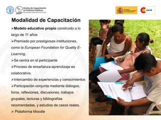 Modalidad de Capacitación
Modelo educativo propio construido a lo
largo de 11 años
Premiado por prestigiosas instituciones,
como la European Foundation for Quality E-
Learning.
Se centra en el participante
Proceso de enseñanza-aprendizaje es
colaborativo.
Intercambio de experiencias y conocimientos
Participación conjunta mediante diálogos,
foros, reflexiones, discusiones, trabajos
grupales, lecturas y bibliografías
recomendadas, y estudios de casos reales.
 Plataforma Moodle
 