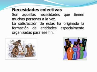 Necesidades colectivas
Son aquellas necesidades que tienen
muchas personas a la vez.
La satisfacción de estas ha originado la
formación de entidades especialmente
organizadas para ese fin.
 