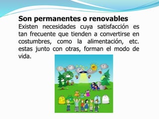 Son permanentes o renovables
Existen necesidades cuya satisfacción es
tan frecuente que tienden a convertirse en
costumbres, como la alimentación, etc.
estas junto con otras, forman el modo de
vida.
 
