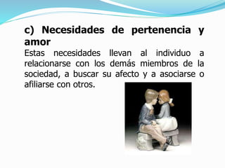 c) Necesidades de pertenencia y
amor
Estas necesidades llevan al individuo a
relacionarse con los demás miembros de la
sociedad, a buscar su afecto y a asociarse o
afiliarse con otros.
 