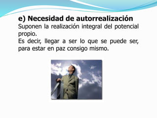 e) Necesidad de autorrealización
Suponen la realización integral del potencial
propio.
Es decir, llegar a ser lo que se puede ser,
para estar en paz consigo mismo.
 