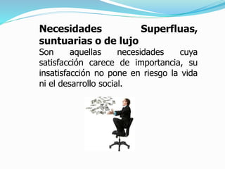 Necesidades Superfluas,
suntuarias o de lujo
Son aquellas necesidades cuya
satisfacción carece de importancia, su
insatisfacción no pone en riesgo la vida
ni el desarrollo social.
 