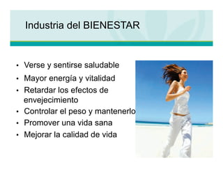 Industria del BIENESTAR


•  Verse y sentirse saludable
•  Mayor energía y vitalidad
•  Retardar los efectos de
   envejecimiento
•  Controlar el peso y mantenerlo
•  Promover una vida sana
•  Mejorar la calidad de vida
 