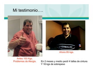 Mi testimonio….




                                         Ahora 85 kgs.

   Antes 103 Kgs.
Problemas de Alergia.   En 2 meses y medio perdí 4 tallas de cintura
                        Y 18 kgs de sobrepeso
 