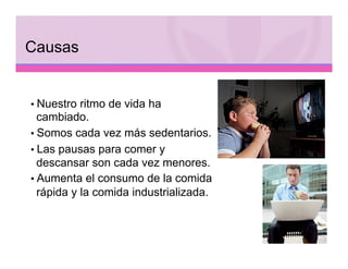 Causas


• Nuestro ritmo de vida ha
  cambiado.
• Somos cada vez más sedentarios.
• Las pausas para comer y
  descansar son cada vez menores.
• Aumenta el consumo de la comida
  rápida y la comida industrializada.
 