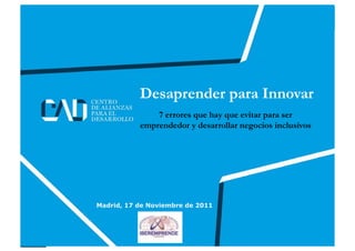 Desaprender para Innovar
                        7 errores que hay que evitar para ser
                    emprendedor y desarrollar negocios inclusivos




      Madrid, 17 de Noviembre de 2011



www.globalcad.org                          Follow us at Twitter: @Fernando_Casado
 