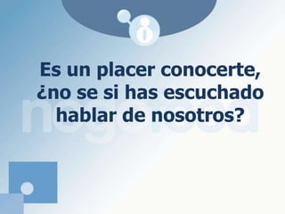 Es un placer conocerte, ¿no se si has escuchado hablar de nosotros?