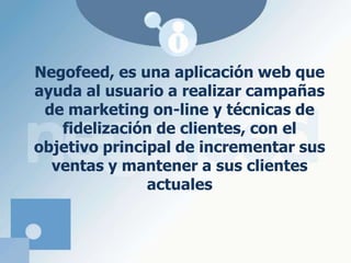 Negofeed, es una aplicación web que ayuda al usuario a realizar campañas de marketing on-line y técnicas de fidelización de clientes, con el objetivo principal de incrementar sus ventas y mantener a sus clientes actuales