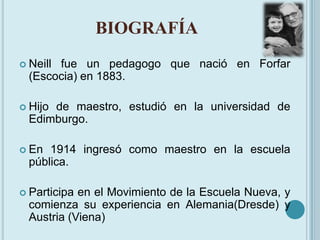 BIOGRAFÍA<br />Neill fue un pedagogo que nació en Forfar (Escocia) en 1883. <br />Hijo de maestro, estudió en la universid...