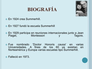 BIOGRAFÍA<br />En 1924 crea Summerhill.<br />En 1927 fundó la escuela Summerhill<br />En 1929 participa en reuniones inter...