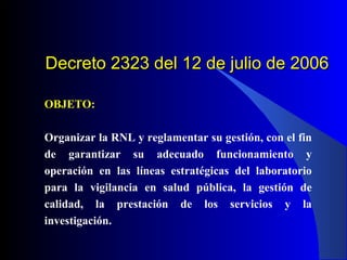 Decreto 2323 del 12 de julio de 2006
OBJETO:
Organizar la RNL y reglamentar su gestión, con el fin
de garantizar su adecuado funcionamiento y
operación en las líneas estratégicas del laboratorio
para la vigilancia en salud pública, la gestión de
calidad, la prestación de los servicios y la
investigación.

 