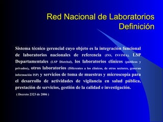 Red Nacional de Laboratorios
Definición
Sistema técnico gerencial cuyo objeto es la integración funcional
de laboratorios nacionales de referencia (INS, INVIMA), LSP
Departamentales (LSP Distrital), los laboratorios clínicos (públicos y
privados), otros laboratorios (Diferentes a los clínicos, de otros sectores, generan
información ISP) y servicios de toma de muestras y microscopía para
el desarrollo de actividades de vigilancia en salud pública,
prestación de servicios, gestión de la calidad e investigación.
( Decreto 2323 de 2006 )

 