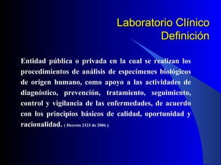 Laboratorio Clínico
Definición
Entidad pública o privada en la cual se realizan los
procedimientos de análisis de especímenes biológicos
de origen humano, como apoyo a las actividades de
diagnóstico, prevención, tratamiento, seguimiento,
control y vigilancia de las enfermedades, de acuerdo
con los principios básicos de calidad, oportunidad y
racionalidad. ( Decreto 2323 de 2006 ).

 