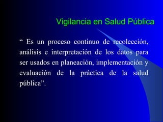 Vigilancia en Salud Pública
“ Es un proceso continuo de recolección,
análisis e interpretación de los datos para
ser usados en planeación, implementación y
evaluación de la práctica de la salud
pública”.

 