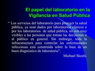 El papel del laboratorio en la
Vigilancia en Salud Pública
“ Los servicios del laboratorio para proteger la salud
pública, ya sean dados por laboratorios clínicos o
por los laboratorios de salud pública, no son muy
visibles a las personas que toman las decisiones o
al público en general. Sin embargo, toda la
infraestructura para controlar las enfermedades
infecciosas está construída sobre la base de un
buen diagnóstico de laboratorio”.
Michael Skeels.

 