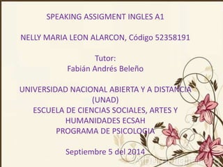 SPEAKING ASSIGMENT INGLES A1 
NELLY MARIA LEON ALARCON, Código 52358191 
Tutor: 
Fabián Andrés Beleño 
UNIVERSIDAD NACIONAL ABIERTA Y A DISTANCIA 
(UNAD) 
ESCUELA DE CIENCIAS SOCIALES, ARTES Y 
HUMANIDADES ECSAH 
PROGRAMA DE PSICOLOGIA 
Septiembre 5 del 2014 
 