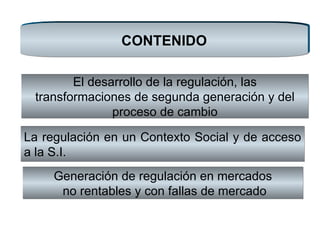 CONTENIDO Generación de regulación en mercados no rentables y con fallas de mercado La regulación en un Contexto Social y de acceso a la S.I.  El desarrollo de la regulación, las transformaciones de segunda generación y del proceso de cambio 