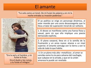 El amante
              “Fui solo como un túnel. De mí huían los pájaros y en mi la
                         noche entraba su invasión poderosa.”

                                   El yo poético se erige en personaje dinámico, al
                                   estar movido por una ansia desasosegante que lo
                                   lleva a tratar de superación inicial de ser solitario.

                                   1. El deseo se manifiesta como una fuerza física y
                                   sexual, pero sin que ello implique una poesía
                                   demasiado explícita.

                                   2. El plano corporal, lleva en sí la semilla de la
                                   frustración y un ansia nueva: alzarse a un nivel
                                   superior, el amante comulga con la tierra y con la
                                   vida de todo lo que habita.
                                    3. En un plano más alto –metafísico-, el amor se
“Era la sed y el hambre, y tú      concibe como la vía para salvarse del naufragio,
          fuiste la fruta.         que subyace en la amada, y que en la unión
    Era el duelo y las ruinas,     amorosa le puede ser revelado
     y tu fuiste el milagro.”
 