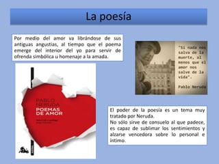 La poesía
Por medio del amor va librándose de sus
antiguas angustias, al tiempo que el poema
emerge del interior del yo para servir de
ofrenda simbólica u homenaje a la amada.




                                     El poder de la poesía es un tema muy
                                     tratado por Neruda.
                                     No sólo sirve de consuelo al que padece,
                                     es capaz de sublimar los sentimientos y
                                     alzarse vencedora sobre lo personal e
                                     íntimo.
 