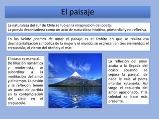 El paisaje
La naturaleza del sur de Chile se fijó en la imaginación del poeta.
La poesía desencadena como un acto de naturaleza intuitiva, primordial y no reflexiva.

En los Veinte poemas de amor el paisaje es el ámbito en que se realiza esa
desmaterialización simbólica de la mujer y el mundo, se expresan en tres elementos: el
crepúsculo, el viento del otoño y el mar.

El ocaso es esencial.
De filiación romántica                                        La reflexión del amor
y modernista, se                                              acaba a la llegada del
subordina      a      la                                      ocaso     (cuando    se
meditación del amor                                           separa la pareja), de
y el tiempo. La pasión                                        nada le vale al poeta
y la reflexión tienen                                         intentar retenerla. Así
un punto de partida                                           surge el recuerdo del
en la contemplación                                           amor apasionado. Y la
del cielo en el                                               soledad se hace más
crepúsculo.                                                   presente.
 