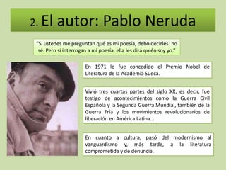 2. El     autor: Pablo Neruda
 “Si ustedes me preguntan qué es mi poesía, debo decirles: no
  sé. Pero si interrogan a mi poesía, ella les dirá quién soy yo.”

                       En 1971 le fue concedido el Premio Nobel de
                       Literatura de la Academia Sueca.


                       Vivió tres cuartas partes del siglo XX, es decir, fue
                       testigo de acontecimientos como la Guerra Civil
                       Española y la Segunda Guerra Mundial, también de la
                       Guerra Fría y los movimientos revolucionarios de
                       liberación en América Latina…


                       En cuanto a cultura, pasó del modernismo al
                       vanguardismo y, más tarde, a la literatura
                       comprometida y de denuncia.
 