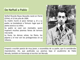 De Neftalí a Pablo
Neftalí Ricardo Reyes Basoalto nació en Parral
(Chile), el 12 de julio de 1904.
Su madre murió al poco tiempo y, él y su
padre, se trasladaron a Temuco -lugar que el
poeta asocia a su niñez.
Su padre se casó con mamadre, quien
inspirará muchos poemas llenos de ternura
más tarde.
La lluvia, las densas selvas, las flores, los
pájaros y el mar son los protagonistas en su
infancia.



Empezó a escribir poesía de muy joven, a escondidas de su padre, que lo consideraba
improductivo. Así, que publicaba sus poemas bajo el seudónimo de Pablo
Neruda, también en homenaje al escritor Jan Neruda.
 