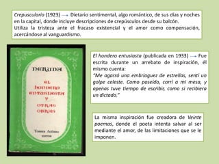 Crepusculario (1923)      Dietario sentimental, algo romántico, de sus días y noches
en la capital, donde incluye descripciones de crepúsculos desde su balcón.
Utiliza la tristeza ante el fracaso existencial y el amor como compensación,
acercándose al vanguardismo.


                                   El hondero entusiasta (publicada en 1933)    Fue
                                   escrita durante un arrebato de inspiración, él
                                   mismo cuenta:
                                   “Me agarró una embriaguez de estrellas, sentí un
                                   golpe celeste. Como poseído, corrí a mi mesa, y
                                   apenas tuve tiempo de escribir, como si recibiera
                                   un dictado.”



                                    La misma inspiración fue creadora de Veinte
                                    poemas, donde el poeta intenta salvar al ser
                                    mediante el amor, de las limitaciones que se le
                                    imponen.
 