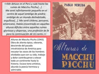 <<Me detuve en el Perú y subí hasta las
       ruinas de Macchu Picchu[...].
  Me sentí infinitamente pequeño en el
    centro de aquel ombligo de piedra;
   ombligo de un mundo deshabitado,
 orgulloso[...]. Me sentí chileno, peruano,
americano. Había encontrado en aquellas
   alturas difíciles entre aquellas ruinas
gloriosas y dispersas, una profesión de fe
   para la continuación de mi canto.>>
       Alturas de Macchu Picchu (1943)
       Obra de aliento épico, vibrante,
       desciende del pasado
       intrahistórico de América para
       rescatar las voces de los hombres
       olvidados que con su vida, trabajo
       y dolor contribuyeron a elevar
       todo un continente hasta la
       historia. Escaso tono artístico,
       abunda la poesía hermosa y
       admirable.
 