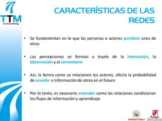 CARACTERÍSTICAS DE LAS
                                REDES

• Se fundamentan en lo que las personas o actores perciben unos de
  otras

• Las percepciones se forman a través de la interacción, la
  observación y el comentario

• Así, la forma como se relacionen los actores, afecta la probabilidad
  de acceder a Información de otros en el futuro

• Por lo tanto, es necesario entender como las relaciones condicionan
  los flujos de información y aprendizaje
 