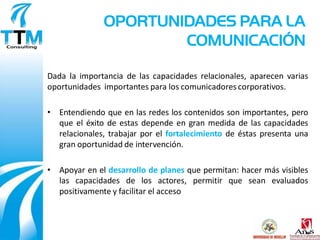 OPORTUNIDADES PARA LA
                      COMUNICACIÓN

Dada la importancia de las capacidades relacionales, aparecen varias
oportunidades importantes para los comunicadores corporativos.

• Entendiendo que en las redes los contenidos son importantes, pero
  que el éxito de estas depende en gran medida de las capacidades
  relacionales, trabajar por el fortalecimiento de éstas presenta una
  gran oportunidad de intervención.

• Apoyar en el desarrollo de planes que permitan: hacer más visibles
  las capacidades de los actores, permitir que sean evaluados
  positivamente y facilitar el acceso
 