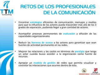 RETOS DE LOS PROFESIONALES
             DE LA COMUNICACIÓN
•   Encontrar estrategias eficientes de comunicación, mensajes y medios
    para que la influencia de los actores pueda trascender más allá de los 3
    grados de separación, pudiendo llegar a gran cantidad de actores.

•   Acompañar procesos permanentes de evaluación y difusión de las
    capacidades organizacionales

•   Reducir las barreras de acceso a los actores para garantizar que sean
    fuentes de actividad permanente en las redes.

•   Mejorar las relaciones y los costos en términos de prestigio que tenga
    un actor cuando busca acceder a la organización como fuente de
    recursos.

•   Apropiar un modelo de gestión de redes que permita visualizar y
    controlar las interacciones que ocurren dentro de ésta.
 