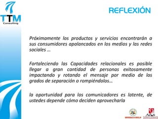 REFLEXIÓN


Próximamente los productos y servicios encontrarán a
sus consumidores apalancados en los medios y las redes
sociales …

Fortaleciendo las Capacidades relacionales es posible
llegar a gran cantidad de personas exitosamente
impactando y rotando el mensaje por medio de los
grados de separación o rompiéndolos…

la oportunidad para los comunicadores es latente, de
ustedes depende cómo deciden aprovecharla
 