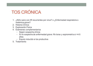 TOS CRÓNICA
1. ¿Niño sano con IR recurrentes por virus? o ¿Enfermedad respiratoria o
sistémica grave?
2. Historia Clínica
3. Exploración Fisica
4. Exámenes complementarios
- Según sospecha clínica
- Si no sospecha de enfermedad grave: Rx torax y espirometría si >4-5
años
- Esputo inducido si tos productiva
5. Tratamiento
 