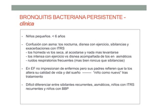 BRONQUITIS BACTERIANAPERSISTENTE -
clínica
- Niños pequeños. < 6 años
- Confusión con asma: tos nocturna, disnea con ejercicio, sibilancias y
exacerbaciones con ITRS
- tos húmeda vs tos seca, al acostarse y nada mas levantarse
- tos intensa con ejercicio vs disnea acompañada de tos en asmáticos
- ruidos respiratorios frecuentes (mas bien roncus que sibilancias)
- En EF no impresionan de enfermos pero sus padres refieren que la tos
altera su calidad de vida y del sueño -------- “niño como nuevo” tras
tratamiento
- Dificil diferenciar entre sibilantes recurrentes, asmáticos, niños con ITRS
recurrentes y niños con BBP
 