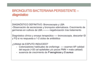 BRONQUITIS BACTERIANAPERSISTENTE –
diagnóstico
DIAGNÓSTICO DEFINITIVO: Broncoscopia y LBA
-Observación de secreciones y bronquios edematosos. Crecimiento de
germenes en cultivos de LBA -------- negativización tras tratamiento
Diagnóstico clínico y ensayo terapeútico ---- broncoscopia, descartar ID
y FQ si no respuesta a 1-2 ciclos de antibiótico
¿Utilidad de ESPUTO INDUCIDO?
- Colonizadores habituales de orofaringe ---- examen AP calidad
del esputo (>20 cel epiteliales y/o pocos PMN = mala calidad)
- ausencia de crecimiento de P aeruginosa y S aureus
 