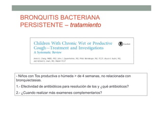 - Niños con Tos productiva o húmeda > de 4 semanas, no relacionada con
bronquiectasias.
1.- Efectividad de antibióticos para resolución de tos y ¿qué antibioticos?
2.- ¿Cuando realizar más examenes complementarios?
BRONQUITIS BACTERIANA
PERSISTENTE – tratamiento
 