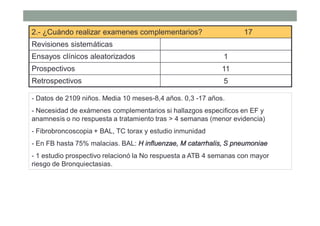 2.- ¿Cuándo realizar examenes complementarios? 17
Revisiones sistemáticas
Ensayos clínicos aleatorizados 1
Prospectivos 11
Retrospectivos 5
- Datos de 2109 niños. Media 10 meses-8,4 años. 0,3 -17 años.
- Necesidad de exámenes complementarios si hallazgos especificos en EF y
anamnesis o no respuesta a tratamiento tras > 4 semanas (menor evidencia)
- Fibrobroncoscopia + BAL, TC torax y estudio inmunidad
- En FB hasta 75% malacias. BAL: H influenzae, M catarrhalis, S pneumoniae
- 1 estudio prospectivo relacionó la No respuesta a ATB 4 semanas con mayor
riesgo de Bronquiectasias.
 