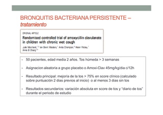 BRONQUITIS BACTERIANAPERSISTENTE –
tratamiento
- 50 pacientes, edad media 2 años. Tos húmeda > 3 semanas
- Asignacion aleatoria a grupo placebo o Amoxi-Clav 45mg/kg/dia c/12h
- Resultado principal: mejoría de la tos > 75% en score clínico (calculado
sobre puntuación 2 dias previos al inicio) o al menos 3 dias sin tos
- Resultados secundarios: variación absoluta en score de tos y “diario de tos”
durante el periodo de estudio
 