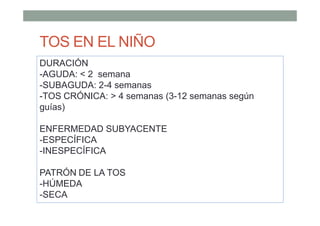 TOS EN EL NIÑO
DURACIÓN
-AGUDA: < 2 semana
-SUBAGUDA: 2-4 semanas
-TOS CRÓNICA: > 4 semanas (3-12 semanas según
guías)
ENFERMEDAD SUBYACENTE
-ESPECÍFICA
-INESPECÍFICA
PATRÓN DE LA TOS
-HÚMEDA
-SECA
 