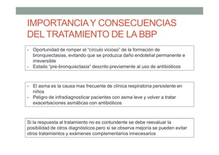 IMPORTANCIAY CONSECUENCIAS
DEL TRATAMIENTO DE LA BBP
- Oportunidad de romper el “círculo vicioso” de la formación de
bronquiectasias, evitando que se produzca daño endotelial permanente e
irreversible
- Estado “pre-bronquiectasia” descrito previamente al uso de antibióticos
- El asma es la causa mas frecuente de clínica respiratoria persistente en
niños
- Peligro de infradiagnosticar pacientes con asma leve y volver a tratar
exacerbaciones asmáticas con antibióticos
Si la respuesta al tratamiento no es contundente se debe reevaluar la
posibilidad de otros diagnósticos pero si se observa mejoría se pueden evitar
otros tratamientos y exámenes complementarios innecesarios
 
