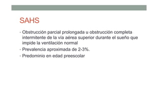 SAHS
• Obstrucción parcial prolongada u obstrucción completa
intermitente de la vía aérea superior durante el sueño que
impide la ventilación normal
• Prevalencia aproximada de 2-3%.
• Predominio en edad preescolar
 