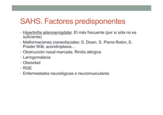 SAHS. Factores predisponentes
• Hipertrofia adenoamigdalar. El más frecuente (por si sóla no es
suficiente)
• Malformaciones craneofaciales: S. Down, S. Pierre Robin, S.
Prader Willi, acondroplasia…
• Obstrucción nasal marcada. Rinitis alérgica
• Laringomalacia
• Obesidad
• RGE
• Enfermedades neurológicas o neuromusculares
 