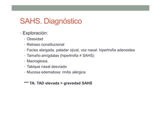 SAHS. Diagnóstico
• Exploración:
• Obesidad
• Retraso constitucional
• Facies alargada, paladar ojival, voz nasal: hipertrofia adenoidea
• Tamaño amígdalas (hipertrofia ≠ SAHS)
• Macroglosia.
• Tabique nasal desviado
• Mucosa edematosa: rinitis alérgica
*** TA: TAD elevada > gravedad SAHS
 