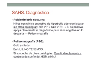 SAHS. Diagnóstico
• Pulsioximetría nocturna:
Niños con clínica sugestiva de hipertrofía adenoamigdalar
sin otras patologías: alto VPP/ bajo VPN → Si es positiva
apoya claramente el diagnóstico pero si es negativa no lo
descarta → Polisomnografía
• Polisomnografía (PSG):
Gold estándar.
En HUIL NO TENEMOS.
Si sospecha de otras patologías: Remitir directamente a
consulta de sueño del HGM o HNJ
 