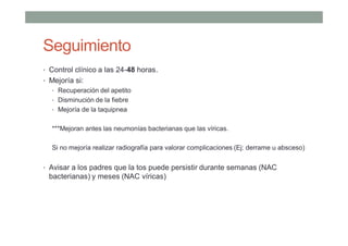 Seguimiento
• Control clínico a las 24-48 horas.
• Mejoría si:
• Recuperación del apetito
• Disminución de la fiebre
• Mejoría de la taquipnea
***Mejoran antes las neumonías bacterianas que las víricas.
Si no mejoría realizar radiografía para valorar complicaciones (Ej: derrame u absceso)
• Avisar a los padres que la tos puede persistir durante semanas (NAC
bacterianas) y meses (NAC víricas)
 