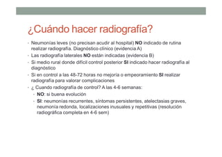 ¿Cuándo hacer radiografía?
• Neumonías leves (no precisan acudir al hospital) NO indicado de rutina
realizar radiografía. Diagnóstico clínico (evidencia A)
• Las radiografía laterales NO están indicadas (evidencia B)
• Si medio rural donde difícil control posterior SI indicado hacer radiografía al
diagnóstico
• Si en control a las 48-72 horas no mejoría o empeoramiento SI realizar
radiografía para valorar complicaciones
• ¿ Cuando radiografía de control? A las 4-6 semanas:
• NO: si buena evolución
• SI: neumonías recurrentes, síntomas persistentes, atelectasias graves,
neumonía redonda, localizaciones inusuales y repetitivas (resolución
radiográfica completa en 4-6 sem)
 